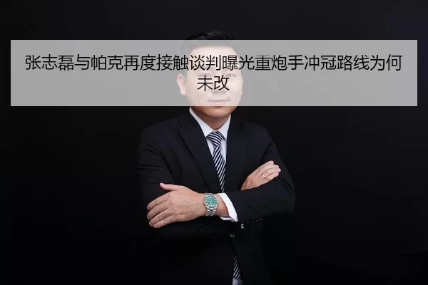 张志磊与帕克再度接触谈判曝光重炮手冲冠路线为何未改