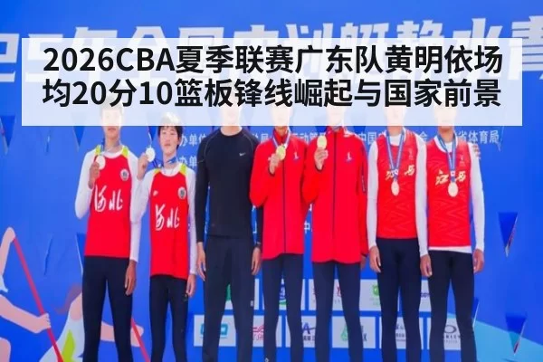 2026CBA夏季联赛广东队黄明依场均20分10篮板锋线崛起与国家前景