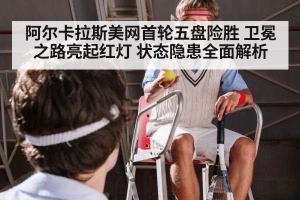 阿尔卡拉斯美网首轮五盘险胜 卫冕之路亮起红灯 状态隐患全面解析