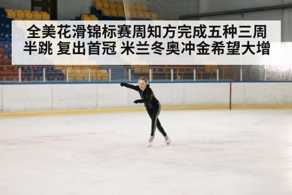 全美花滑锦标赛周知方完成五种三周半跳 复出首冠 米兰冬奥冲金希望大增