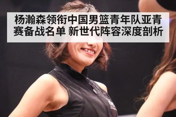 杨瀚森领衔中国男篮青年队亚青赛备战名单 新世代阵容深度剖析
