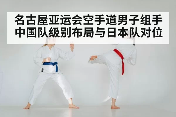 名古屋亚运会空手道男子组手 中国队级别布局与日本队对位