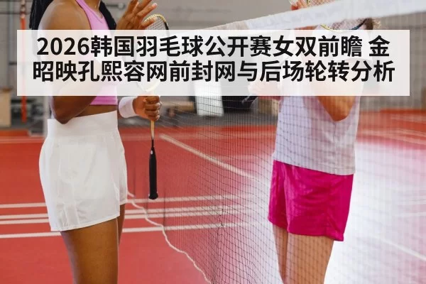 2026韩国羽毛球公开赛女双前瞻 金昭映孔熙容网前封网与后场轮转分析